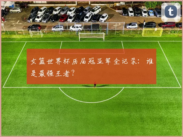 女篮世界杯历届冠亚军全记录:谁是最强王者?