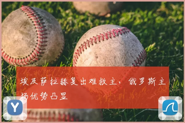 埃及萨拉赫复出难救主，俄罗斯主场优势凸显