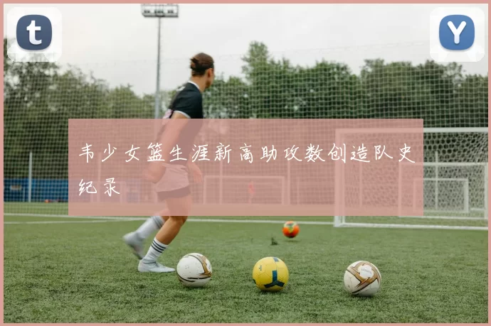 韦少女篮生涯新高助攻数创造队史纪录