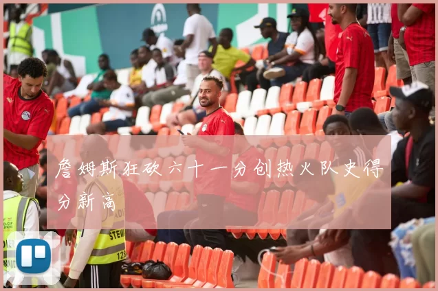 詹姆斯狂砍六十一分创热火队史得分新高