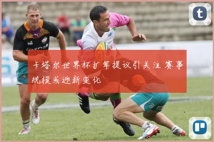 卡塔尔世界杯扩军提议引关注 赛事规模或迎新变化