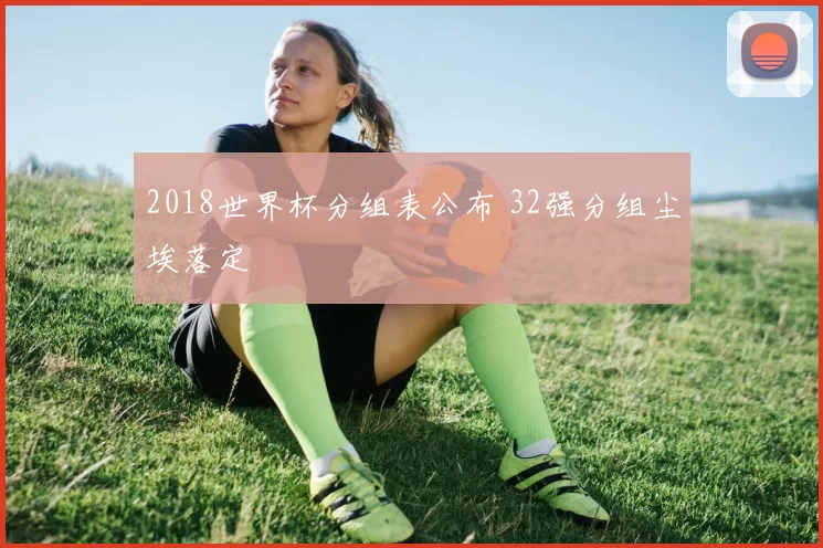 2018世界杯分组表公布 32强分组尘埃落定