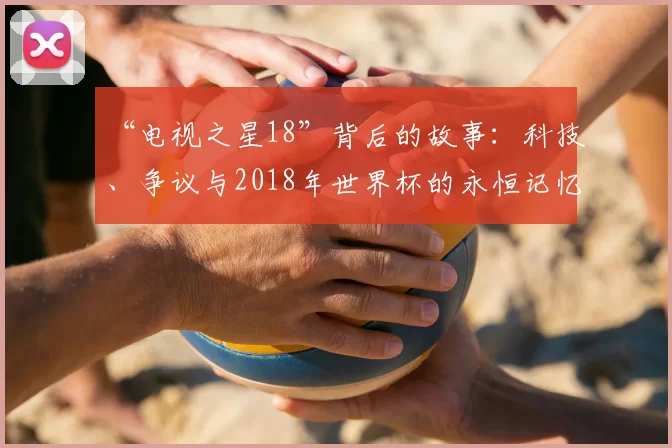 “电视之星18”背后的故事:科技、争议与2018年世界杯的永恒记忆