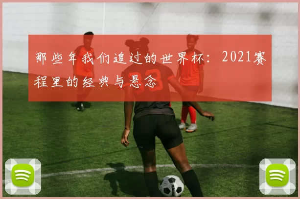 那些年我们追过的世界杯:2021赛程里的经典与悬念